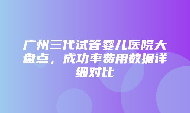 广州三代试管婴儿医院大盘点，成功率费用数据详细对比