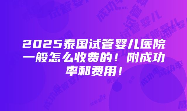 2025泰国试管婴儿医院一般怎么收费的！附成功率和费用！