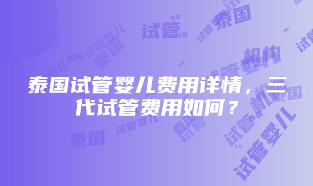 泰国试管婴儿费用详情，三代试管费用如何？