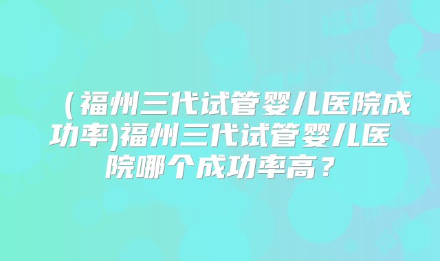 （福州三代试管婴儿医院成功率)福州三代试管婴儿医院哪个成功率高？