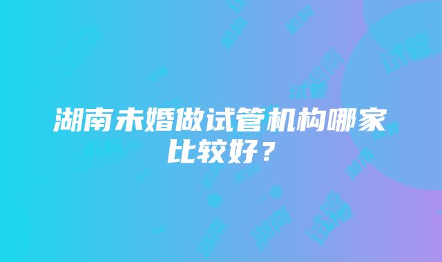 湖南未婚做试管机构哪家比较好？