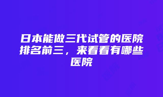 日本能做三代试管的医院排名前三，来看看有哪些医院