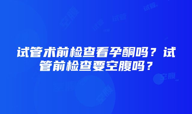 试管术前检查看孕酮吗？试管前检查要空腹吗？