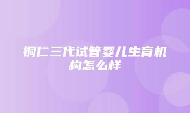 铜仁三代试管婴儿生育机构怎么样