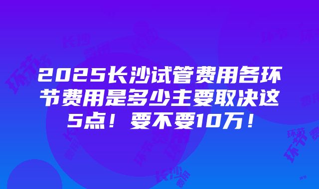 2025长沙试管费用各环节费用是多少主要取决这5点！要不要10万！