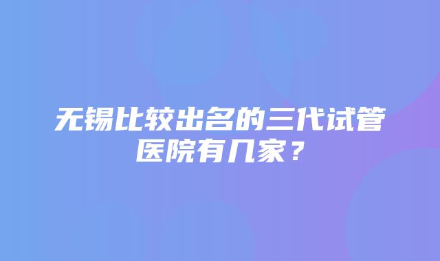 无锡比较出名的三代试管医院有几家？