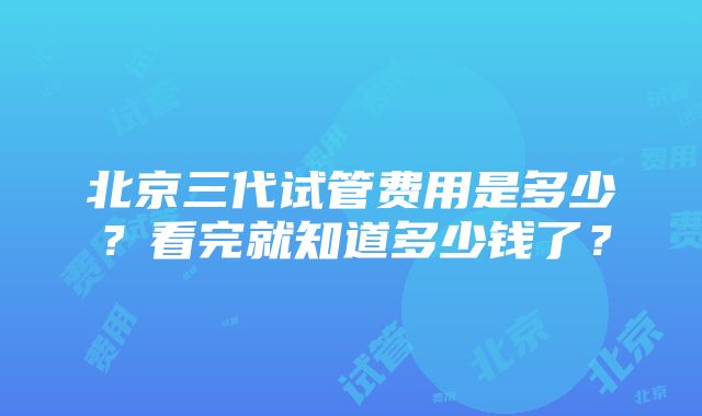 北京三代试管费用是多少？看完就知道多少钱了？