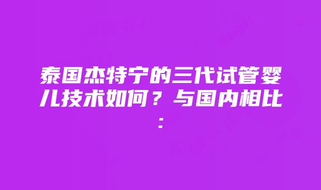 泰国杰特宁的三代试管婴儿技术如何？与国内相比: