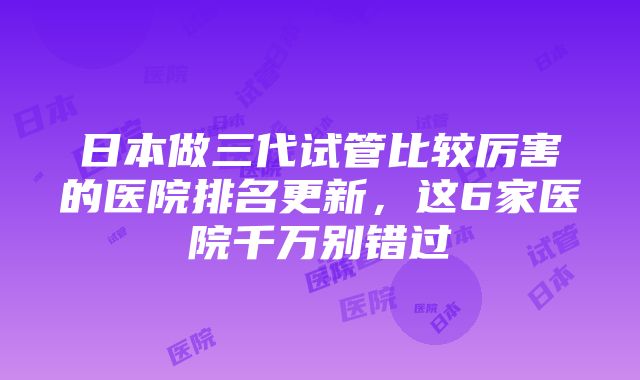 日本做三代试管比较厉害的医院排名更新，这6家医院千万别错过