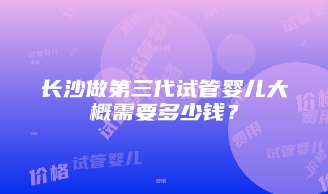 长沙做第三代试管婴儿大概需要多少钱？