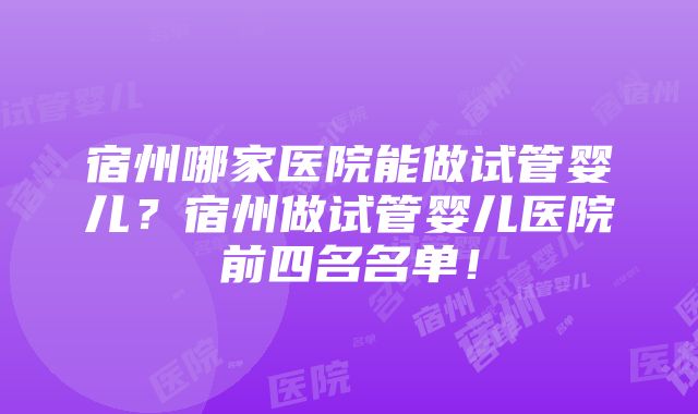 宿州哪家医院能做试管婴儿？宿州做试管婴儿医院前四名名单！