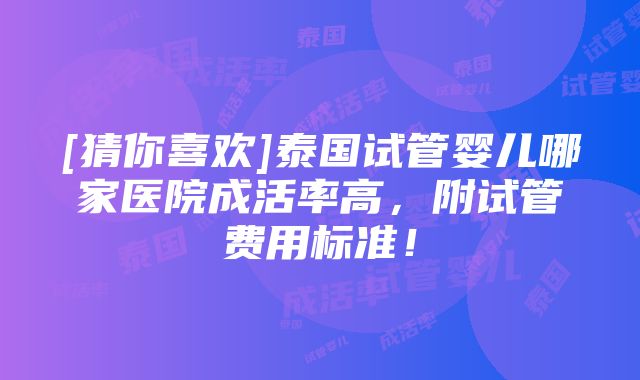 [猜你喜欢]泰国试管婴儿哪家医院成活率高，附试管费用标准！