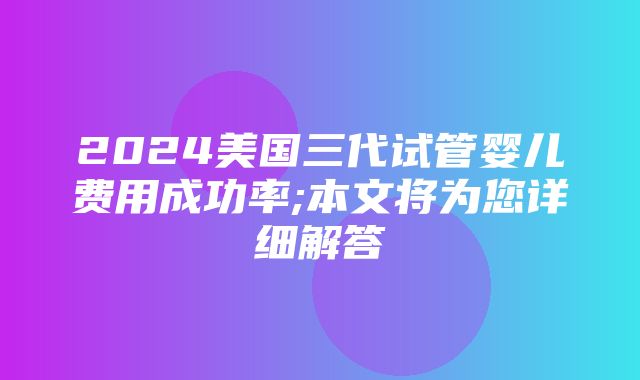 2024美国三代试管婴儿费用成功率;本文将为您详细解答