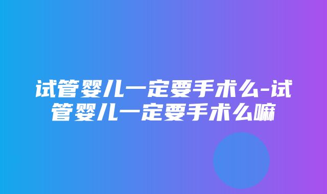 试管婴儿一定要手术么-试管婴儿一定要手术么嘛