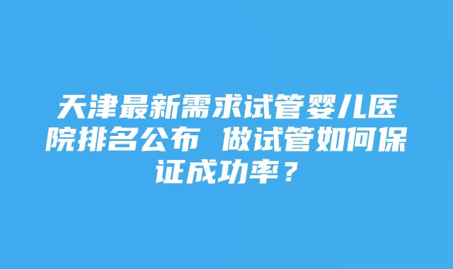 天津最新需求试管婴儿医院排名公布 做试管如何保证成功率？