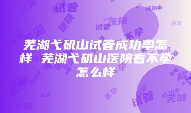 芜湖弋矶山试管成功率怎样 芜湖弋矶山医院看不孕怎么样