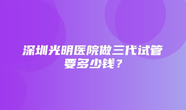 深圳光明医院做三代试管要多少钱？