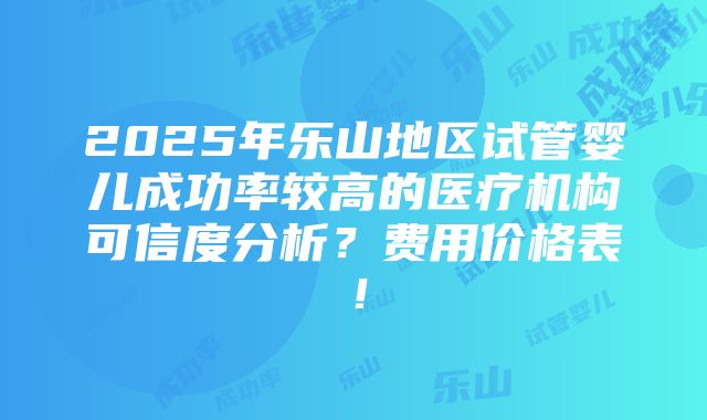 2025年乐山地区试管婴儿成功率较高的医疗机构可信度分析？费用价格表！