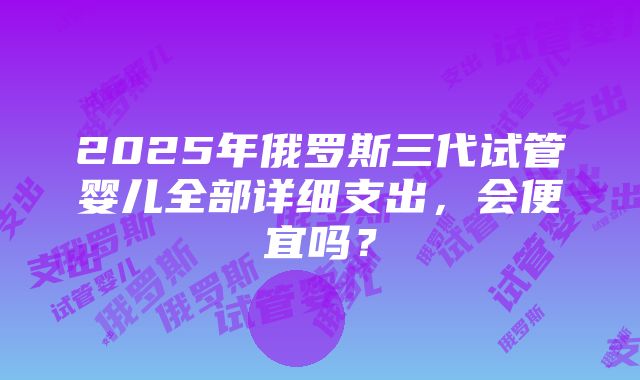 2025年俄罗斯三代试管婴儿全部详细支出，会便宜吗？