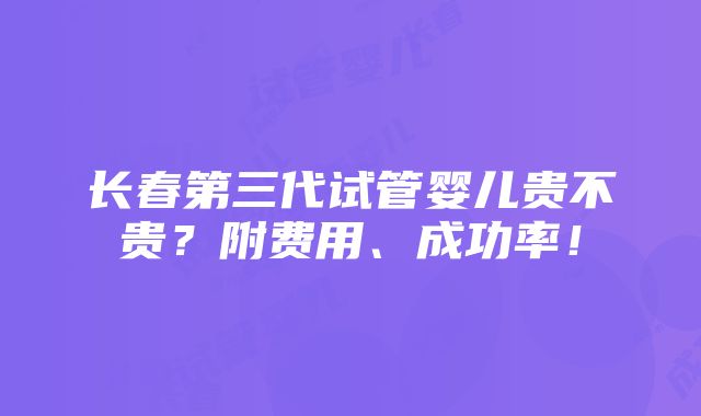 长春第三代试管婴儿贵不贵？附费用、成功率！