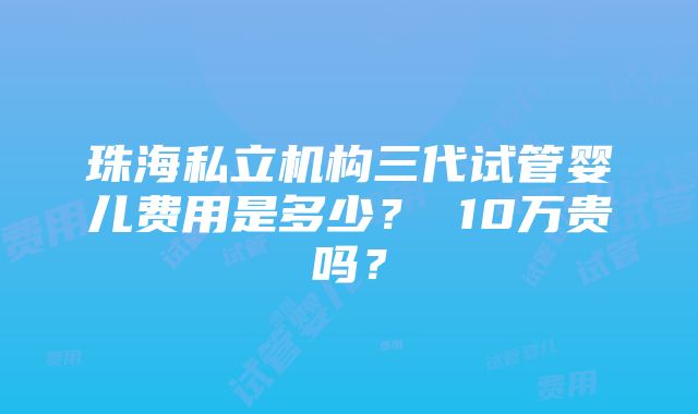 珠海私立机构三代试管婴儿费用是多少？ 10万贵吗？