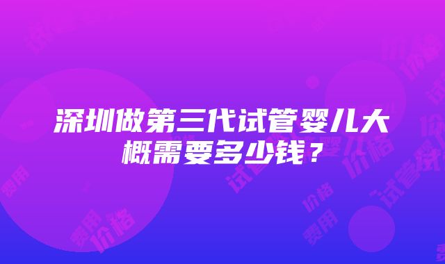 深圳做第三代试管婴儿大概需要多少钱？