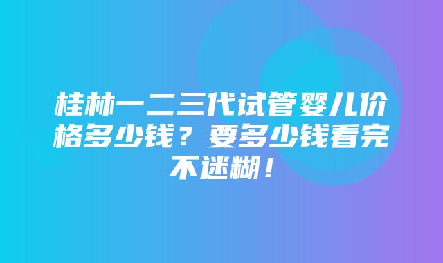 桂林一二三代试管婴儿价格多少钱？要多少钱看完不迷糊！