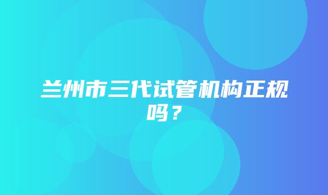 兰州市三代试管机构正规吗？