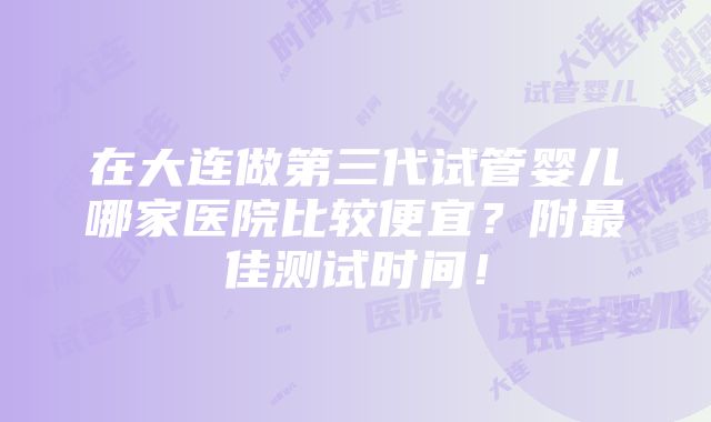 在大连做第三代试管婴儿哪家医院比较便宜？附最佳测试时间！