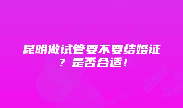 昆明做试管要不要结婚证？是否合适！