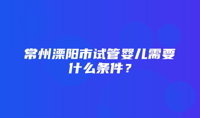 常州溧阳市试管婴儿需要什么条件？