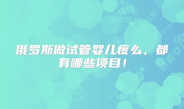 俄罗斯做试管婴儿疼么，都有哪些项目！