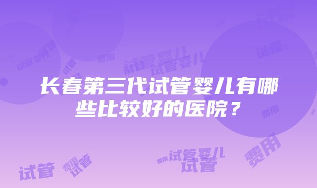 长春第三代试管婴儿有哪些比较好的医院？