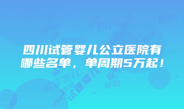 四川试管婴儿公立医院有哪些名单，单周期5万起！