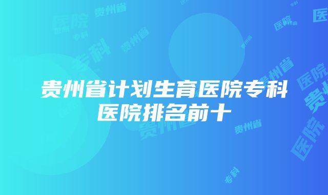 贵州省计划生育医院专科医院排名前十