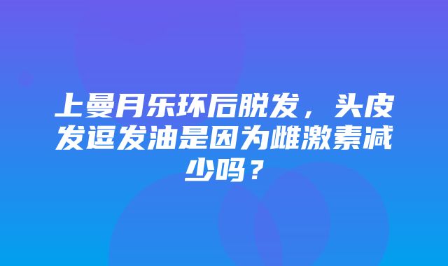 上曼月乐环后脱发，头皮发逗发油是因为雌激素减少吗？