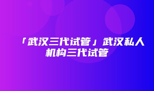 「武汉三代试管」武汉私人机构三代试管