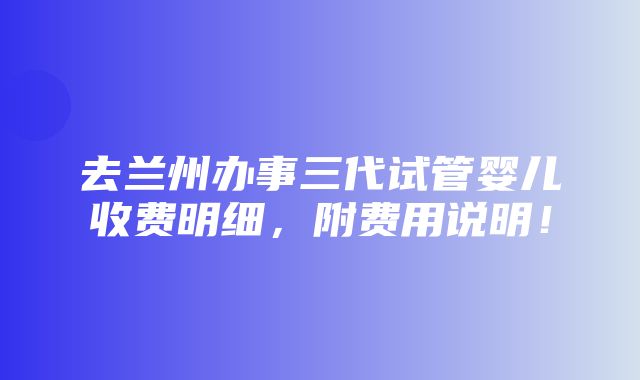 去兰州办事三代试管婴儿收费明细，附费用说明！