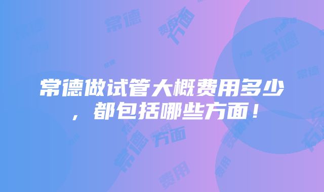 常德做试管大概费用多少，都包括哪些方面！