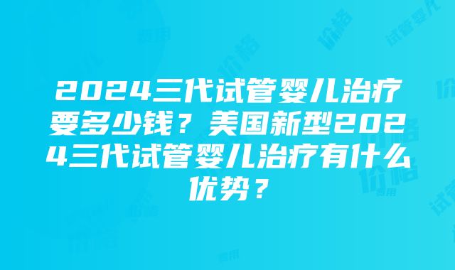 2024三代试管婴儿治疗要多少钱？美国新型2024三代试管婴儿治疗有什么优势？