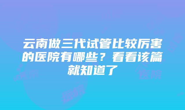 云南做三代试管比较厉害的医院有哪些？看看该篇就知道了