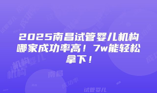 2025南昌试管婴儿机构哪家成功率高！7w能轻松拿下！