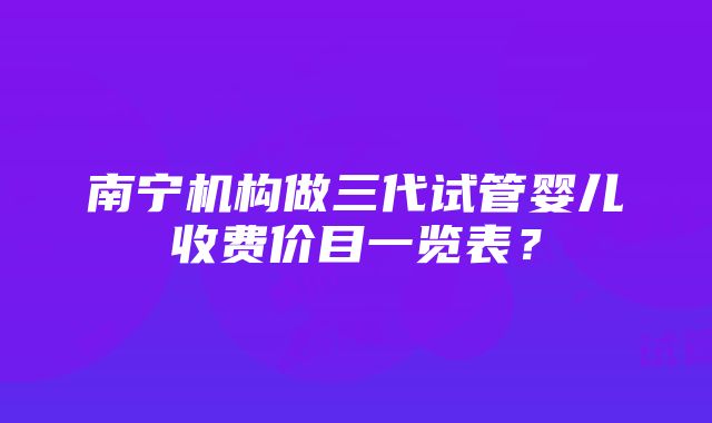 南宁机构做三代试管婴儿收费价目一览表？