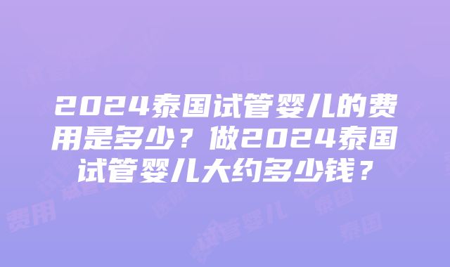 2024泰国试管婴儿的费用是多少？做2024泰国试管婴儿大约多少钱？