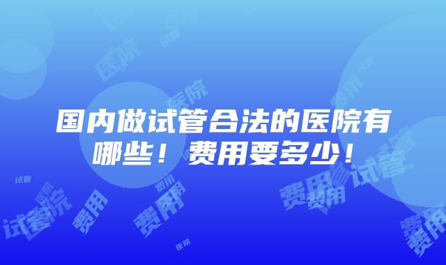 国内做试管合法的医院有哪些！费用要多少！