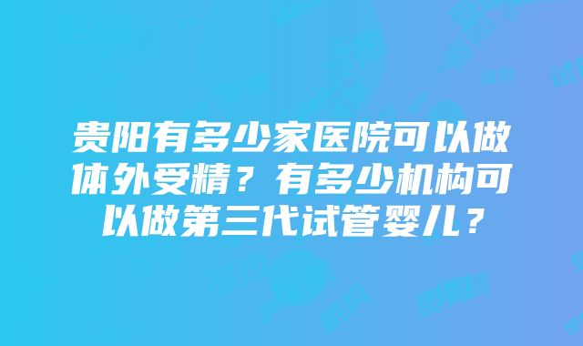 贵阳有多少家医院可以做体外受精？有多少机构可以做第三代试管婴儿？