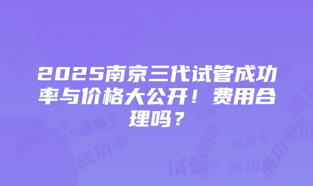 2025南京三代试管成功率与价格大公开！费用合理吗？