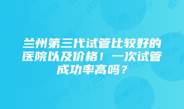 兰州第三代试管比较好的医院以及价格！一次试管成功率高吗？