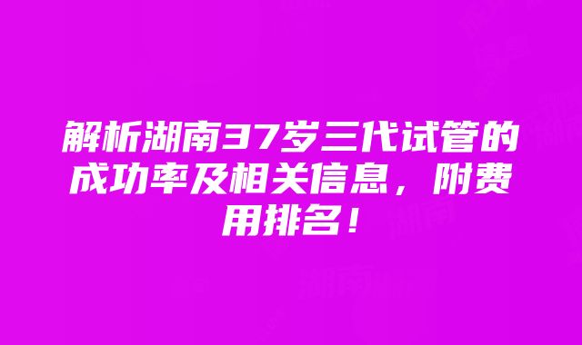 解析湖南37岁三代试管的成功率及相关信息，附费用排名！