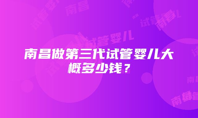 南昌做第三代试管婴儿大概多少钱？